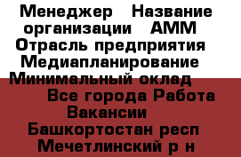 Менеджер › Название организации ­ АММ › Отрасль предприятия ­ Медиапланирование › Минимальный оклад ­ 30 000 - Все города Работа » Вакансии   . Башкортостан респ.,Мечетлинский р-н